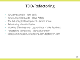 TDD/Refactoring
•  TDD: By Example - Kent Beck
•  TDD: A Practical Guide – Dave Astels
§  The Art of Agile Development – James Shore
•  Refactoring – Martin Fowler
•  Working Eﬀectively with Legacy Code – Mike Feathers
•  Refactoring to Patterns – Joshua Kerievsky
•  xprogramming.com, refactoring.com, testdriven.com
58
 