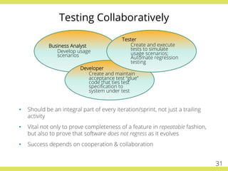 Business Analyst
Develop usage
scenarios
Developer
Create and maintain
acceptance test “glue”
code that ties test
speciﬁcation to
system under test
Tester
Create and execute
tests to simulate
usage scenarios;
Automate regression
testing
•  Should be an integral part of every iteration/sprint, not just a trailing
activity
•  Vital not only to prove completeness of a feature in repeatable fashion,
but also to prove that software does not regress as it evolves
•  Success depends on cooperation & collaboration
Testing Collaboratively
31
 