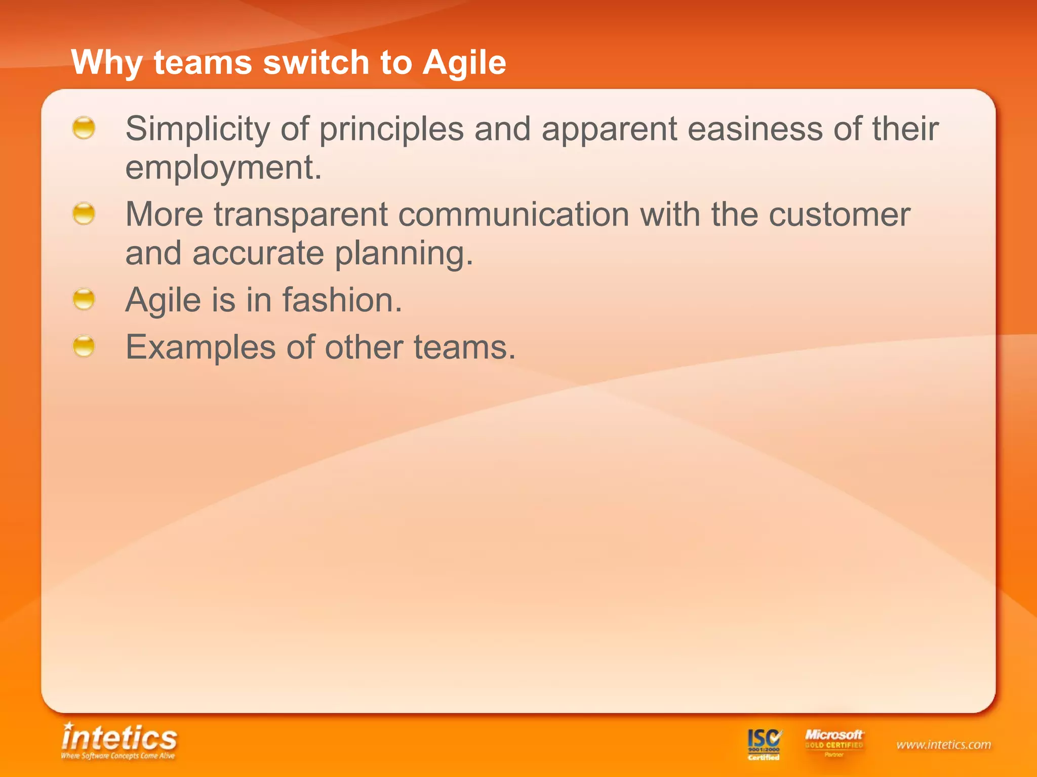Why teams switch to Agile   Simplicity of principles and apparent easiness of their employment. More transparent communication with the customer and accurate planning. Agile is in fashion . Examples of other teams . 