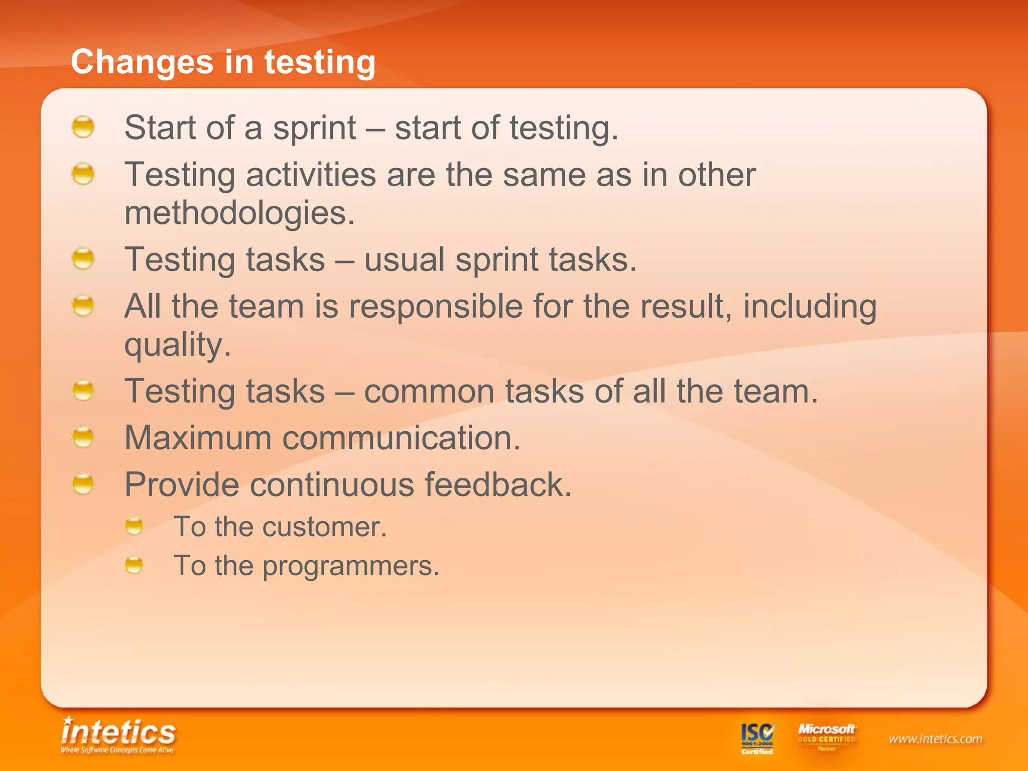 Changes in testing Start of a sprint – start of testing. Testing activities are the same as in other methodologies. Testing tasks – usual sprint tasks. All the team is responsible for the result, including quality.  Testing tasks – common tasks of all the team. Maximum communication . Provide continuous feedback. To the customer. To the programmers. 