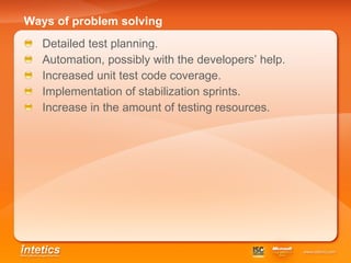 Ways of problem solving   Detailed test planning. Automation, possibly with the developers’ help. Increased unit test code coverage. Implementation of stabilization sprints. Increase in the amount of testing resources. 