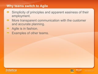 Why teams switch to Agile   Simplicity of principles and apparent easiness of their employment. More transparent communication with the customer and accurate planning. Agile is in fashion . Examples of other teams . 