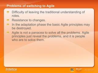 Problems of switching to Agile Difficulty of leaving the traditional understanding of roles. Resistance to changes . In the adaptation phase the basic Agile principles may be destroyed. Agile is not a panacea to solve all the problems. Agile principles just reveal the problems, and it is people who are to solve them. 