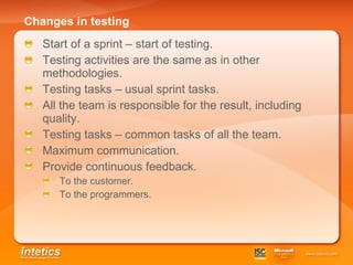 Changes in testing Start of a sprint – start of testing. Testing activities are the same as in other methodologies. Testing tasks – usual sprint tasks. All the team is responsible for the result, including quality.  Testing tasks – common tasks of all the team. Maximum communication . Provide continuous feedback. To the customer. To the programmers. 