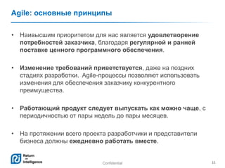 Confidential 11
Agile: основные принципы
• Наивысшим приоритетом для нас является удовлетворение
потребностей заказчика, благодаря регулярной и ранней
поставке ценного программного обеспечения.
• Изменение требований приветствуется, даже на поздних
стадиях разработки. Agile-процессы позволяют использовать
изменения для обеспечения заказчику конкурентного
преимущества.
• Работающий продукт следует выпускать как можно чаще, с
периодичностью от пары недель до пары месяцев.
• На протяжении всего проекта разработчики и представители
бизнеса должны ежедневно работать вместе.
 
