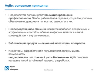 Confidential 12
Agile: основные принципы
• Над проектом должны работать мотивированные
профессионалы. Чтобы работа была сделана, создайте условия,
обеспечьте поддержку и полностью доверьтесь им.
• Непосредственное общение является наиболее практичным и
эффективным способом обмена информацией как с самой
командой, так и внутри команды.
• Работающий продукт — основной показатель прогресса.
• Инвесторы, разработчики и пользователи должны иметь
возможность
поддерживать постоянный ритм бесконечно. Agile помогает
наладить такой устойчивый процесс разработки.
 