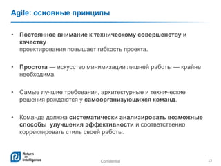 Confidential 13
Agile: основные принципы
• Постоянное внимание к техническому совершенству и
качеству
проектирования повышает гибкость проекта.
• Простота — искусство минимизации лишней работы — крайне
необходима.
• Самые лучшие требования, архитектурные и технические
решения рождаются у самоорганизующихся команд.
• Команда должна систематически анализировать возможные
способы улучшения эффективности и соответственно
корректировать стиль своей работы.
 