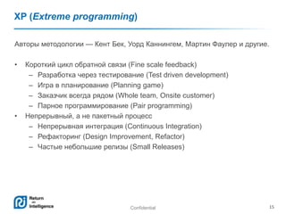 Confidential 15
XP (Extreme programming)
Авторы методологии — Кент Бек, Уорд Каннингем, Мартин Фаулер и другие.
• Короткий цикл обратной связи (Fine scale feedback)
– Разработка через тестирование (Test driven development)
– Игра в планирование (Planning game)
– Заказчик всегда рядом (Whole team, Onsite customer)
– Парное программирование (Pair programming)
• Непрерывный, а не пакетный процесс
– Непрерывная интеграция (Continuous Integration)
– Рефакторинг (Design Improvement, Refactor)
– Частые небольшие релизы (Small Releases)
 