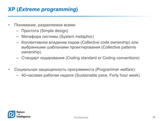 Confidential 16
XP (Extreme programming)
• Понимание, разделяемое всеми
– Простота (Simple design)
– Метафора системы (System metaphor)
– Коллективное владение кодом (Collective code ownership) или
выбранными шаблонами проектирования (Collective patterns
ownership)
– Стандарт кодирования (Coding standard or Coding conventions)
• Социальная защищенность программиста (Programmer welfare):
– 40-часовая рабочая неделя (Sustainable pace, Forty hour week)
 