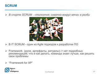 Confidential 17
SCRUM
 В спорте SCRUM - «толкотня; схватка вокруг мяча» в регби
 В IT SCRUM - один из Agile подходов к разработке ПО
 Framework (роли, артефакты, ритуалы)–> нет подробных
рекомендаций, что и как делать, команда знает лучше, как решить
свои проблемы
 ―Framework for XP‖
 
