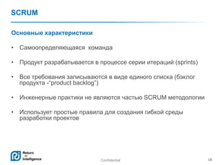 Confidential 18
SCRUM
Основные характеристики
• Самоопределяющаяся команда
• Продукт разрабатывается в процессе серии итераций (sprints)
• Все требования записываются в виде единого списка (бэклог
продукта -―product backlog‖)
• Инженерные практики не являются частью SCRUM методологии
• Использует простые правила для создания гибкой среды
разработки проектов
 