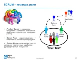 Confidential 20
SCRUM – команда, роли
• Product Owner - «владелец
продукта» - > отвечает за видение
продукта и приоритеты, принимает
работу
• Scrum Team - «скрам-команда» - >
отвечает за реализацию продукта
• Scrum Master - «скрам-мастер» ->
устраняет препятствия в работе и
руководит Scrum процессом
 