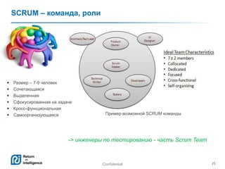 Confidential 21
SCRUM – команда, роли
 Размер – 7-9 человек
 Сочетающаяся
 Выделенная
 Сфокусированная на задаче
 Кросс-функциональная
 Самоорганизующаяся Пример возможной SCRUM команды
-> инженеры по тестированию - часть Scrum Team
 