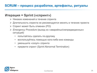 Confidential 25
SCRUM – процесс разработки, артефакты, ритуалы
Итерация = Sprint («спринт»)
 Никаких изменений в течение спринта
 Длительность спринта не рекомендуется менять в течение проекта
 Спринт может быть отменен (PO)
 Emergency Procedure (выход из «аварийныхнепредвиденных»
ситуаций)
• попытайтесь сделать по-другому
• воспользуйтесь помощью кого-либо вне команды
• уменьшите «скоуп» спринта
• прервите спринт (Sprint Abnormal Termination)
 