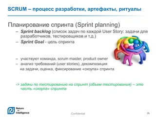 Confidential 26
SCRUM – процесс разработки, артефакты, ритуалы
Планирование спринта (Sprint planning)
– Sprint backlog (список задач по каждой User Story: задачи для
разработчиков, тестировщиков и т.д.)
– Sprint Goal - цель спринта
– участвуют команда, scrum master, product owner
– анализ требований (user stories), декомпозиция
на задачи, оценка, фиксирование «скоупа» спринта
-> задачи по тестированию на спринт (объем тестирования) – это
часть «скоупа» спринта
 