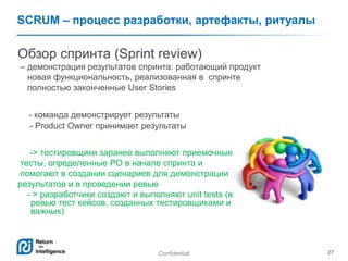 Confidential 27
SCRUM – процесс разработки, артефакты, ритуалы
Обзор спринта (Sprint review)
– демонстрация результатов спринта: работающий продукт
новая функциональность, реализованная в спринте
полностью законченные User Stories
- команда демонстрирует результаты
- Product Owner принимает результаты
-> тестировщики заранее выполняют приемочные
тесты, определенные PO в начале спринта и
помогают в создании сценариев для демонстрации
результатов и в проведении ревью
- > разработчики создают и выполняют unit tests (возможна практика -
ревью тест кейсов, созданных тестировщиками и выполнение самых
важных)
 