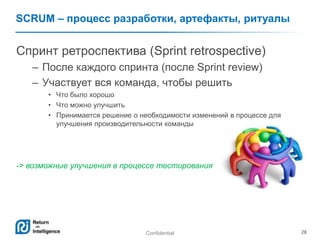 Confidential 28
SCRUM – процесс разработки, артефакты, ритуалы
Спринт ретроспектива (Sprint retrospective)
– После каждого спринта (после Sprint review)
– Участвует вся команда, чтобы решить
• Что было хорошо
• Что можно улучшить
• Принимается решение о необходимости изменений в процессе для
улучшения производительности команды
-> возможные улучшения в процессе тестирования
 