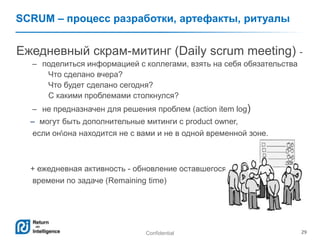 Confidential 29
SCRUM – процесс разработки, артефакты, ритуалы
Ежедневный скрам-митинг (Daily scrum meeting) -
– поделиться информацией с коллегами, взять на себя обязательства
Что сделано вчера?
Что будет сделано сегодня?
С какими проблемами столкнулся?
– не предназначен для решения проблем (action item log)
– могут быть дополнительные митинги с product owner,
если онона находится не с вами и не в одной временной зоне.
+ ежедневная активность - обновление оставшегося
времени по задаче (Remaining time)
 