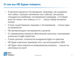 Confidential 3
О чем мы НЕ будем говорить
• О деталях процесса тестирования: например, как создавать
тест кейсы (процесс написания тест кейсов), как решать
стандартные проблемы тестирования (например, «что будет,
если не писать тест кейсы») и т.п. - только обзор основных
этапов
• О всех существующих подходах к тестированию - только один
из возможных
• Об автоматизация тестирования в деталях
• О «взаимосвязи процесса обеспечения качества с критериями
успешности agile проектов»
• О всех деталях, сложностях внедрения Agile на практике
• НЕ будет реальных примеров того, как используется JIRA
• НЕ будет всех ответов на всевозможные вопросы….только на
некоторые из них
 