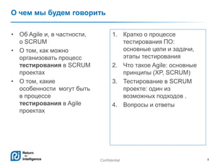 Confidential 4
О чем мы будем говорить
1. Кратко о процессе
тестирования ПО:
основные цели и задачи,
этапы тестирования
2. Что такое Agile: основные
принципы (XP, SCRUM)
3. Тестирование в SCRUM
проекте: один из
возможных подходов .
4. Вопросы и ответы
• Об Agile и, в частности,
о SCRUM
• О том, как можно
организовать процесс
тестирования в SCRUM
проектах
• О том, какие
особенности могут быть
в процессе
тестирования в Agile
проектах
 