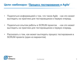 Confidential 6
Цели «вебинара» ‘Процесс тестирования в Agile’
• Поделиться информацией о том, что такое Agile - как это может
выглядеть на практике для тестировщиков в первую очередь
• Поделиться опытом работы в SCRUM проектах - как это может
выглядеть на практике для тестировщиков в первую очередь
• Рассказать о том, как может выглядеть процесс тестирования в
SCRUM проекте (один из вариантов)
 