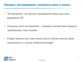 Confidential 7
Процесс тестирования: основные цели и этапы
• Тестирование - это процесс проходящий сквозь все этапы
разработки ПО
• Основные цели тестирования - проверка соответствия продукта
требованиям, поиск ошибок
• В Agile проектах все тоже самое только в более сжатые сроки,
динамичнее и с учетом особенностей Agile
 