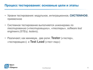 Confidential 8
Процесс тестирования: основные цели и этапы
• Уровни тестирования: модульное, интеграционное, системное,
приемочное
• Системное тестирование выполняется инженерами по
тестированию («тестировщики», «тестеры», software test
engineers (STEs), testers).
• Различают, как минимум, две роли: Tester («тестер»,
«тестировщик») и Test Lead («тест лид»)
 