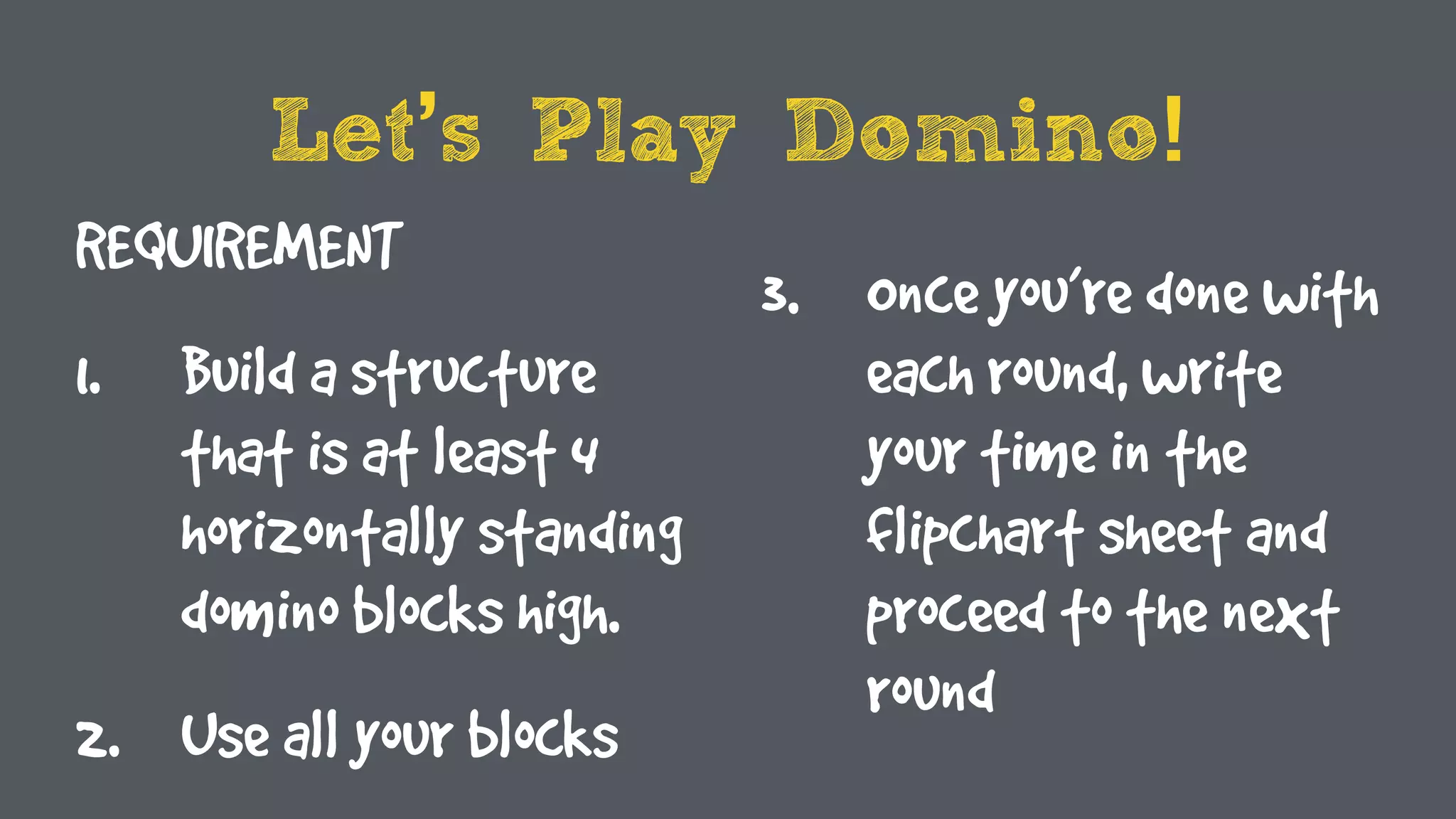 Let’s Play Domino!
REQUIREMENT
1. Build a structure
that is at least 4
horizontally standing
domino blocks high.
2. Use all your blocks
3. Once you’re done with
each round, write
your time in the
flipchart sheet and
proceed to the next
round
 