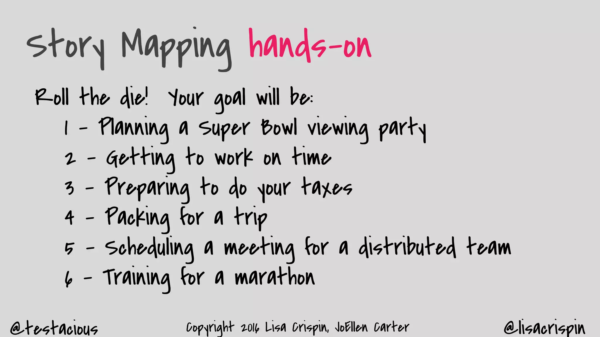 @testacious @lisacrispinCopyright 2016 Lisa Crispin, JoEllen Carter
Story Mapping hands-on
Roll the die! Your goal will be:
1 - Planning a Super Bowl viewing party
2 - Getting to work on time
3 - Preparing to do your taxes
4 - Packing for a trip
5 - Scheduling a meeting for a distributed team
6 - Training for a marathon
 