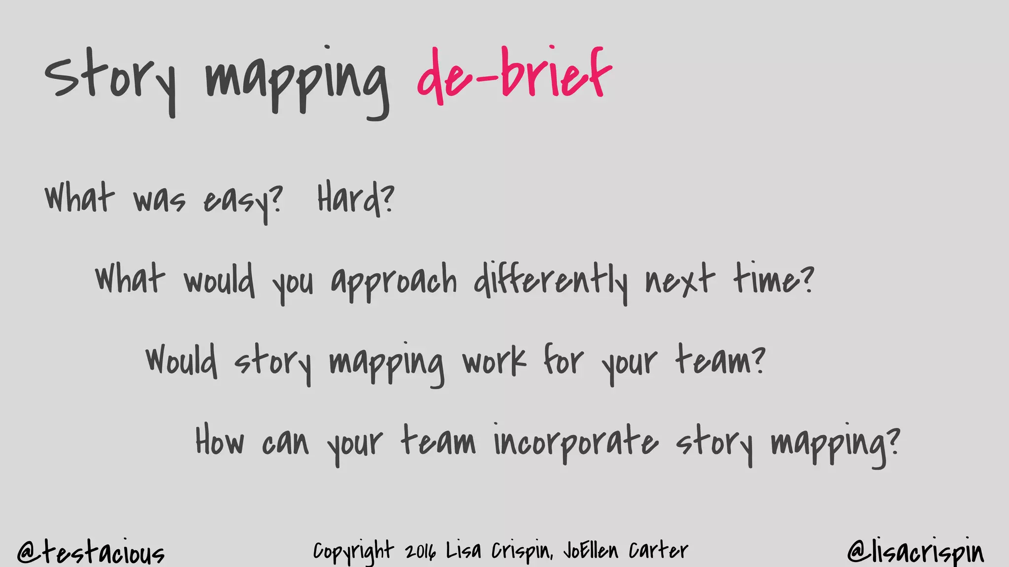 @testacious @lisacrispinCopyright 2016 Lisa Crispin, JoEllen Carter
Story mapping de-brief
What was easy? Hard?
What would you approach differently next time?
Would story mapping work for your team?
How can your team incorporate story mapping?
 