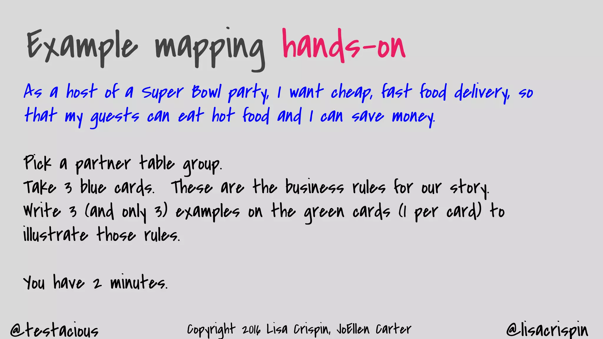 @testacious @lisacrispinCopyright 2016 Lisa Crispin, JoEllen Carter
Example mapping hands-on
As a host of a Super Bowl party, I want cheap, fast food delivery, so
that my guests can eat hot food and I can save money.
Pick a partner table group.
Take 3 blue cards. These are the business rules for our story.
Write 3 (and only 3) examples on the green cards (1 per card) to
illustrate those rules.
You have 2 minutes.
 