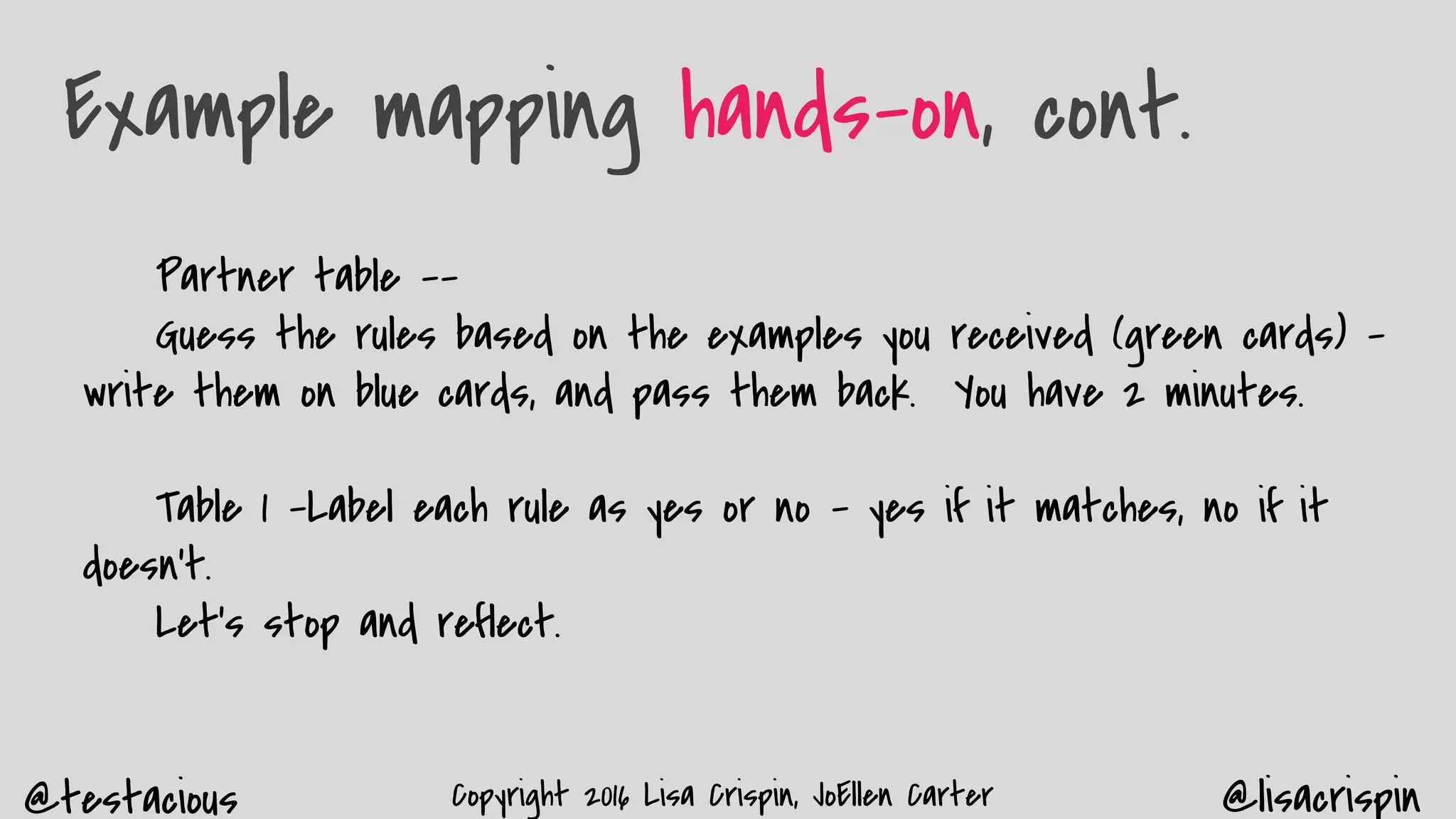 @testacious @lisacrispinCopyright 2016 Lisa Crispin, JoEllen Carter
Example mapping hands-on, cont.
Partner table --
Guess the rules based on the examples you received (green cards) –
write them on blue cards, and pass them back. You have 2 minutes.
Table 1 -Label each rule as yes or no - yes if it matches, no if it
doesn’t.
Let’s stop and reflect.
 
