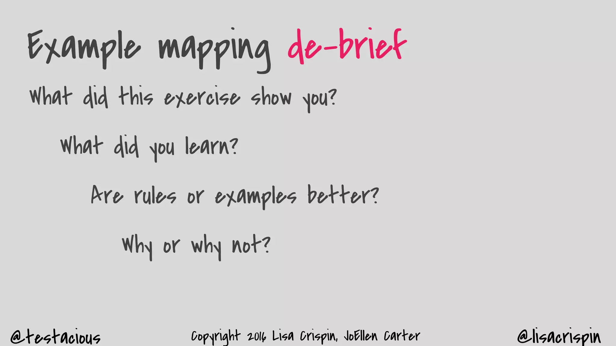 @testacious @lisacrispinCopyright 2016 Lisa Crispin, JoEllen Carter
Example mapping de-brief
What did this exercise show you?
What did you learn?
Are rules or examples better?
Why or why not?
 