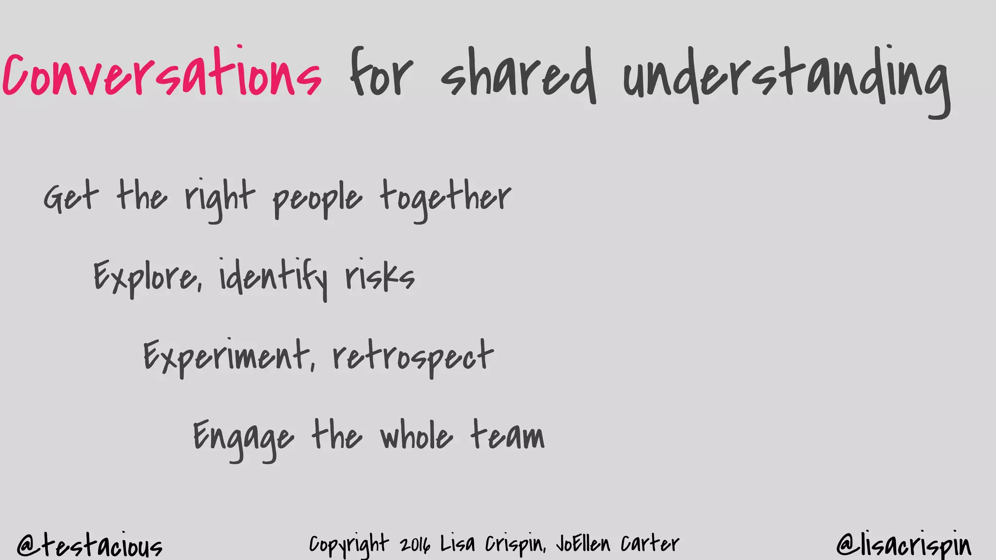 @testacious @lisacrispinCopyright 2016 Lisa Crispin, JoEllen Carter
Conversations for shared understanding
Get the right people together
Explore, identify risks
Experiment, retrospect
Engage the whole team
 