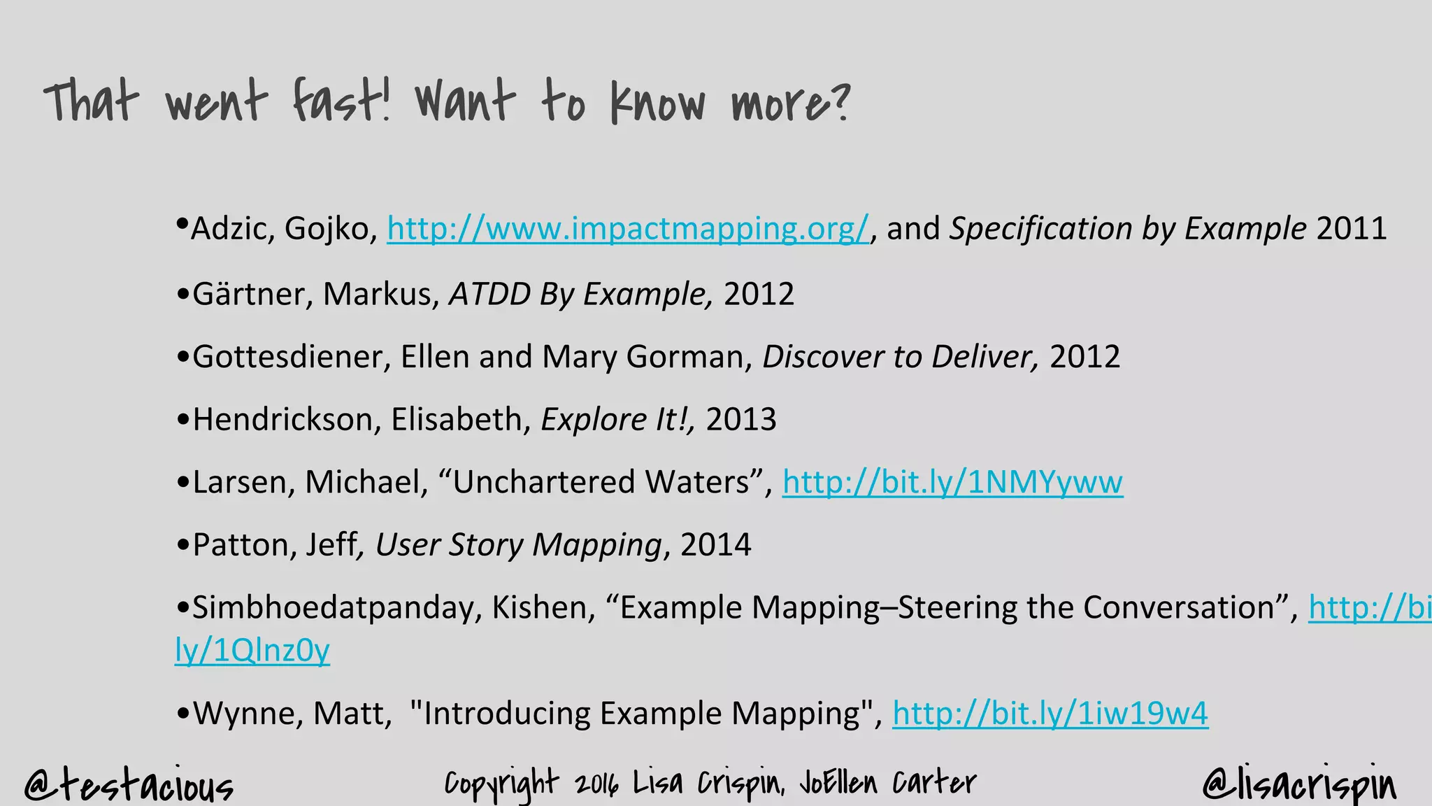 @testacious @lisacrispinCopyright 2016 Lisa Crispin, JoEllen Carter
That went fast! Want to know more?
•Adzic, Gojko, http://www.impactmapping.org/, and Specification by Example 2011
•Gärtner, Markus, ATDD By Example, 2012
•Gottesdiener, Ellen and Mary Gorman, Discover to Deliver, 2012
•Hendrickson, Elisabeth, Explore It!, 2013
•Larsen, Michael, “Unchartered Waters”, http://bit.ly/1NMYyww
•Patton, Jeff, User Story Mapping, 2014
•Simbhoedatpanday, Kishen, “Example Mapping–Steering the Conversation”, http://bi
ly/1Qlnz0y
•Wynne, Matt, "Introducing Example Mapping", http://bit.ly/1iw19w4
 