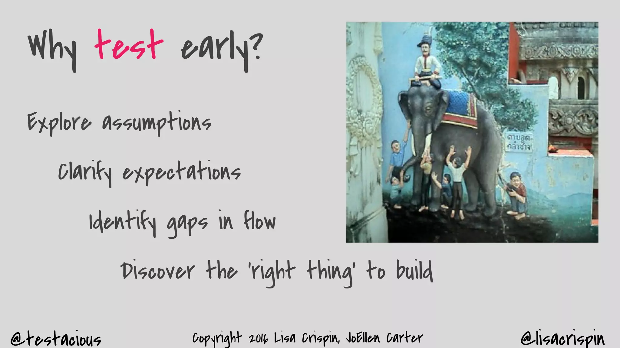 @testacious @lisacrispinCopyright 2016 Lisa Crispin, JoEllen Carter
Why test early?
Explore assumptions
Clarify expectations
Identify gaps in flow
Discover the ‘right thing’ to build
 