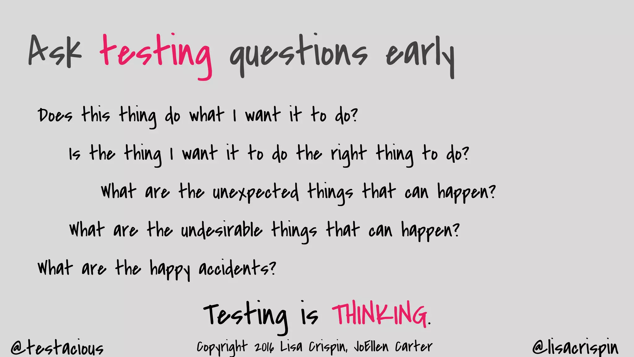 @testacious @lisacrispinCopyright 2016 Lisa Crispin, JoEllen Carter
Ask testing questions early
Does this thing do what I want it to do?
Is the thing I want it to do the right thing to do?
What are the unexpected things that can happen?
What are the undesirable things that can happen?
What are the happy accidents?
Testing is THINKING.
 