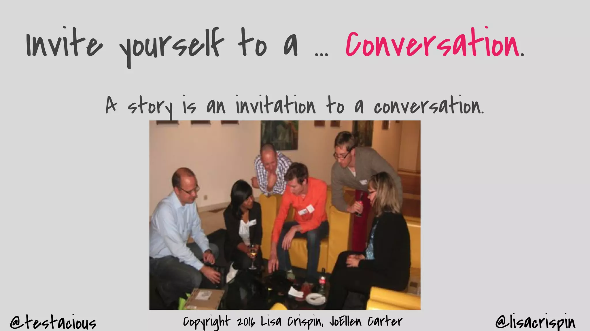 @testacious @lisacrispinCopyright 2016 Lisa Crispin, JoEllen Carter
Invite yourself to a … Conversation.
A story is an invitation to a conversation.
 