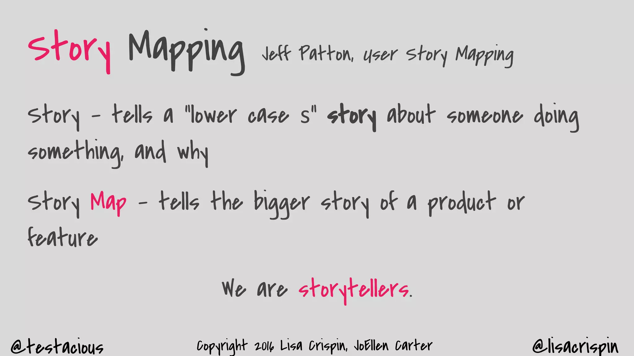 @testacious @lisacrispinCopyright 2016 Lisa Crispin, JoEllen Carter
Story Mapping Jeff Patton, User Story Mapping
Story - tells a “lower case s” story about someone doing
something, and why
Story Map - tells the bigger story of a product or
feature
We are storytellers.
 
