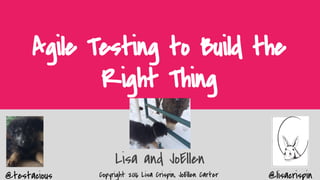 @testacious @lisacrispinCopyright 2016 Lisa Crispin, JoEllen Carter
Agile Testing to Build the
Right Thing
Lisa and JoEllen
 
