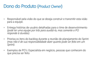 Dono do Produto (Product Owner)
• Responsável pela visão do que se deseja construir e transmitir esta visão
para a equipe.
• Entrega histórias de usuário detalhadas para o time de desenvolvimento
(pode ter uma equipe por trás para auxiliá-lo, mas somente o PO
responde à duvidas).
• Prioriza os itens do backlog durante a reunião de planejamento do Sprint
(mas não é de sua responsabilidade dizer quanto pode ser feito em um
Sprint).
• Exemplos de PO´s: Especialista em negócio, pessoas que conhecem do
que precisa ser feito
 