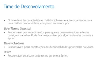 Time de Desenvolvimento
• O time deve ter características multidisciplinares e auto organizado para
uma melhor produtividade, composto ao menos por:
Líder Técnico (1 pessoa)
• Responsável por impedimentos para que os desenvolvedores e testes
consigam trabalhar. Pode ficar responsável por algumas tarefas durante a
Sprint.
Desenvolvedores
• Responsáveis pelas construções das funcionalidades priorizadas na Sprint.
Tester
• Responsável pela bateria de testes durante a Sprint.
 