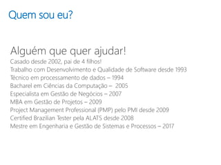 Quem sou eu?
Alguém que quer ajudar!
Casado desde 2002, pai de 4 filhos!
Trabalho com Desenvolvimento e Qualidade de Software desde 1993
Técnico em processamento de dados – 1994
Bacharel em Ciências da Computação – 2005
Especialista em Gestão de Negócios – 2007
MBA em Gestão de Projetos – 2009
Project Management Professional (PMP) pelo PMI desde 2009
Certified Brazilian Tester pela ALATS desde 2008
Mestre em Engenharia e Gestão de Sistemas e Processos – 2017
 