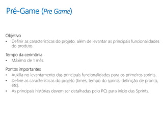 Pré-Game (Pre Game)
Objetivo
• Definir as caracteristicas do projeto, além de levantar as principais funcionalidades
do produto.
Tempo da cerimônia
• Máximo de 1 mês.
Pontos importantes
• Auxilia no levantamento das principais funcionalidades para os primeiros sprints.
• Define as características do projeto (times, tempo do sprints, definição de pronto,
etc).
• As principais histórias devem ser detalhadas pelo PO, para início das Sprints.
 