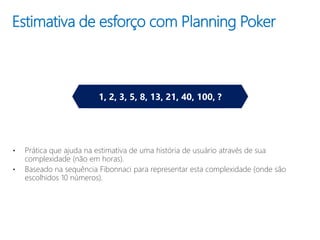 Estimativa de esforço com Planning Poker
• Prática que ajuda na estimativa de uma história de usuário através de sua
complexidade (não em horas).
• Baseado na sequência Fibonnaci para representar esta complexidade (onde são
escolhidos 10 números).
1, 2, 3, 5, 8, 13, 21, 40, 100, ?
 