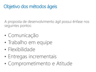 Objetivo dos métodos ágeis
A proposta de desenvolvimento ágil possui ênfase nos
seguintes pontos:
• Comunicação
• Trabalho em equipe
• Flexibilidade
• Entregas incrementais
• Comprometimento e Atitude
 