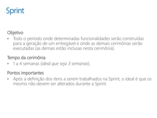 Sprint
Objetivo
• Todo o período onde determinadas funcionalidades serão construídas
para a geração de um entregável e onde as demais cerimônias serão
executadas (as demais estão inclusas nesta cerimônia).
Tempo da cerimônia
• 1 a 4 semanas (ideal que seja 3 semanas).
Pontos importantes
• Após a definição dos itens a serem trabalhados na Sprint, o ideal é que os
mesmo não devem ser alterados durante a Sprint.
 