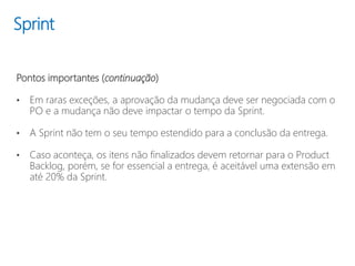 Sprint
Pontos importantes (continuação)
• Em raras exceções, a aprovação da mudança deve ser negociada com o
PO e a mudança não deve impactar o tempo da Sprint.
• A Sprint não tem o seu tempo estendido para a conclusão da entrega.
• Caso aconteça, os itens não finalizados devem retornar para o Product
Backlog, porém, se for essencial a entrega, é aceitável uma extensão em
até 20% da Sprint.
 