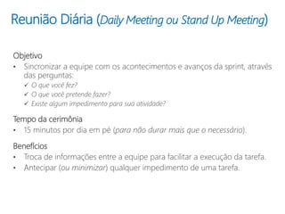 Reunião Diária (Daily Meeting ou Stand Up Meeting)
Objetivo
• Sincronizar a equipe com os acontecimentos e avanços da sprint, através
das perguntas:
 O que você fez?
 O que você pretende fazer?
 Existe algum impedimento para sua atividade?
Tempo da cerimônia
• 15 minutos por dia em pé (para não durar mais que o necessário).
Benefícios
• Troca de informações entre a equipe para facilitar a execução da tarefa.
• Antecipar (ou minimizar) qualquer impedimento de uma tarefa.
 