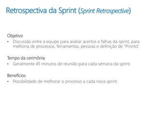 Retrospectiva da Sprint (Sprint Retrospective)
Objetivo
• Discussão entre a equipe para avaliar acertos e falhas da sprint, para
melhoria de processos, ferramentas, pessoas e definição de “Pronto”.
Tempo da cerimônia
• Geralmente 45 minutos de reunião para cada semana da sprint.
Benefícios
• Possibilidade de melhorar o processo a cada nova sprint.
 